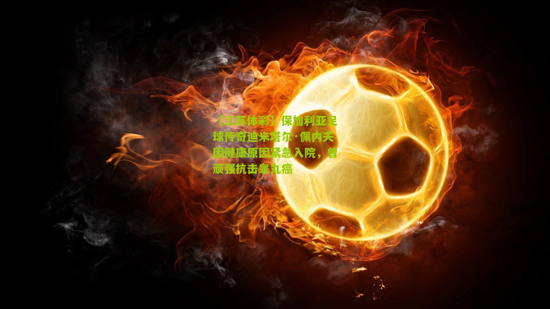 保加利亚足球传奇迪米塔尔·佩内夫因健康原因紧急入院，曾顽强抗击睾丸癌